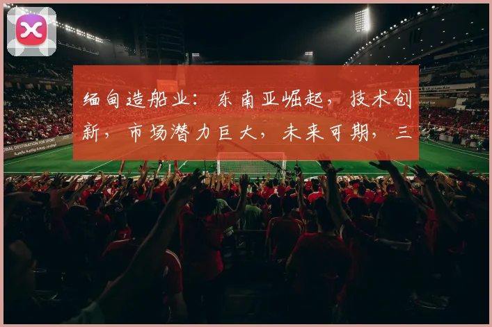 缅甸造船业：东南亚崛起，技术创新，市场潜力巨大，未来可期，三足鼎立。