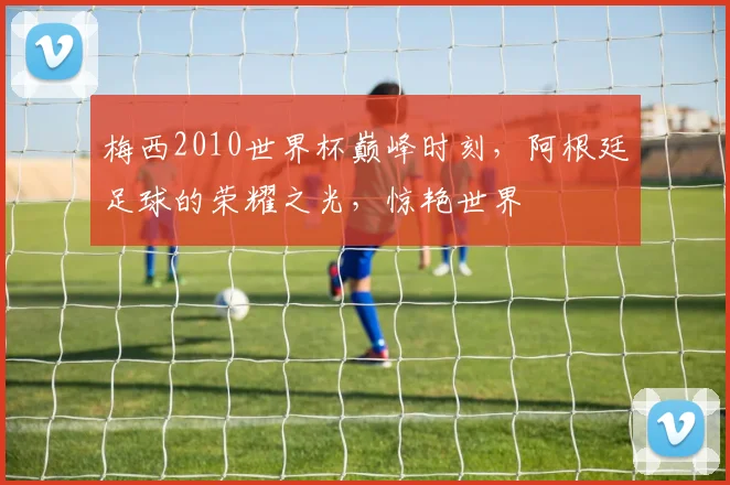 梅西2010世界杯巅峰时刻，阿根廷足球的荣耀之光，惊艳世界