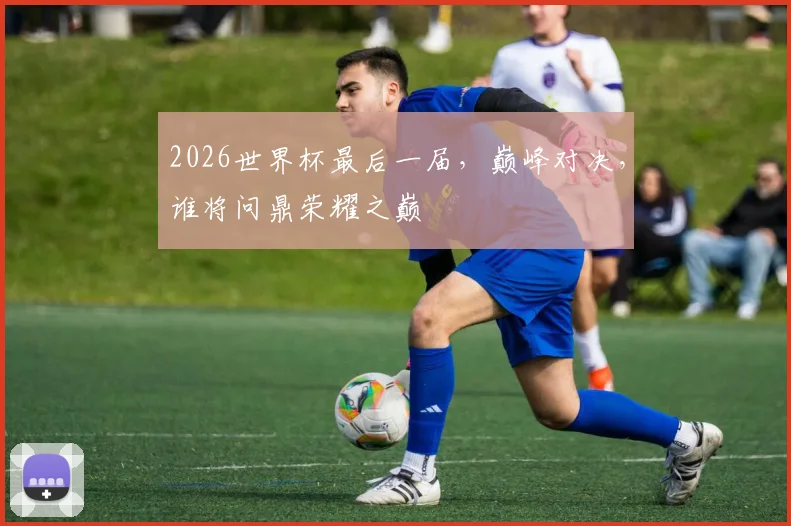 2026世界杯最后一届，巅峰对决，谁将问鼎荣耀之巅