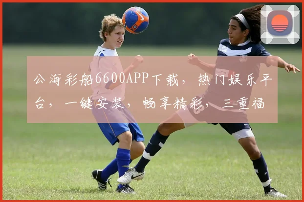 公海彩船6600APP下载，热门娱乐平台，一键安装，畅享精彩，三重福利等你来