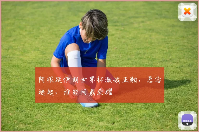 阿根廷伊朗世界杯激战正酣，悬念迭起，谁能问鼎荣耀