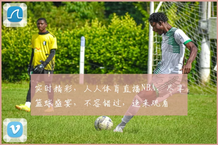 实时精彩，人人体育直播NBA，尽享篮球盛宴，不容错过，速来观看