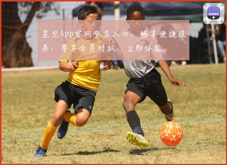 星空App官网登录入口，畅享便捷服务，尊享会员特权，立即体验