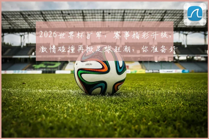 2026世界杯扩军，赛事精彩升级，激情碰撞再掀足球狂潮，你准备好了吗